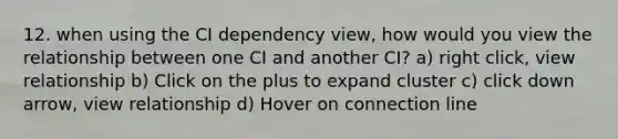 12. when using the CI dependency view, how would you view the relationship between one CI and another CI? a) right click, view relationship b) Click on the plus to expand cluster c) click down arrow, view relationship d) Hover on connection line