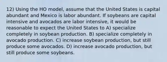 12) Using the HO model, assume that the United States is capital abundant and Mexico is labor abundant. If soybeans are capital intensive and avocados are labor intensive, it would be reasonable to expect the United States to A) specialize completely in soybean production. B) specialize completely in avocado production. C) increase soybean production, but still produce some avocados. D) increase avocado production, but still produce some soybeans.