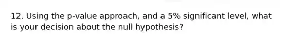 12. Using the p-value approach, and a 5% significant level, what is your decision about the null hypothesis?