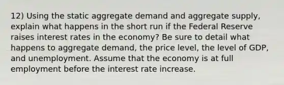 12) Using the static aggregate demand and aggregate supply, explain what happens in the short run if the Federal Reserve raises interest rates in the economy? Be sure to detail what happens to aggregate demand, the price level, the level of GDP, and unemployment. Assume that the economy is at full employment before the interest rate increase.