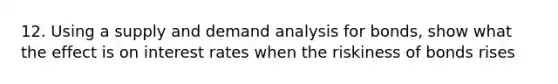 12. Using a supply and demand analysis for bonds, show what the effect is on interest rates when the riskiness of bonds rises