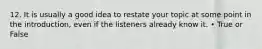 12. It is usually a good idea to restate your topic at some point in the introduction, even if the listeners already know it. • True or False
