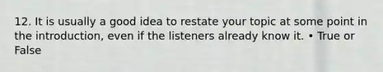 12. It is usually a good idea to restate your topic at some point in the introduction, even if the listeners already know it. • True or False