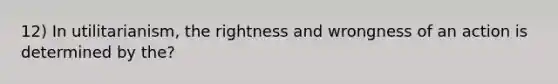 12) In utilitarianism, the rightness and wrongness of an action is determined by the?