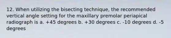 12. When utilizing the bisecting technique, the recommended vertical angle setting for the maxillary premolar periapical radiograph is a. +45 degrees b. +30 degrees c. -10 degrees d. -5 degrees