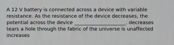 A 12 V battery is connected across a device with variable resistance. As the resistance of the device decreases, the potential across the device _____________________. decreases tears a hole through the fabric of the universe is unaffected increases