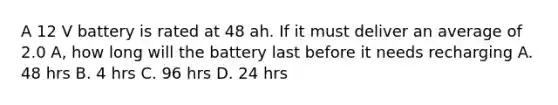 A 12 V battery is rated at 48 ah. If it must deliver an average of 2.0 A, how long will the battery last before it needs recharging A. 48 hrs B. 4 hrs C. 96 hrs D. 24 hrs