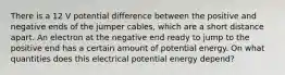 There is a 12 V potential difference between the positive and negative ends of the jumper cables, which are a short distance apart. An electron at the negative end ready to jump to the positive end has a certain amount of potential energy. On what quantities does this electrical potential energy depend?