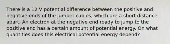 There is a 12 V potential difference between the positive and negative ends of the jumper cables, which are a short distance apart. An electron at the negative end ready to jump to the positive end has a certain amount of potential energy. On what quantities does this electrical potential energy depend?