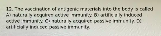 12. The vaccination of antigenic materials into the body is called A) naturally acquired active immunity. B) artificially induced active immunity. C) naturally acquired passive immunity. D) artificially induced passive immunity.