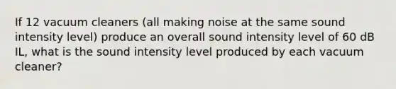 If 12 vacuum cleaners (all making noise at the same sound intensity level) produce an overall sound intensity level of 60 dB IL, what is the sound intensity level produced by each vacuum cleaner?