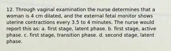 12. Through vaginal examination the nurse determines that a woman is 4 cm dilated, and the external fetal monitor shows uterine contractions every 3.5 to 4 minutes. The nurse would report this as: a. first stage, latent phase. b. first stage, active phase. c. first stage, transition phase. d. second stage, latent phase.