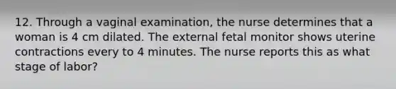 12. Through a vaginal examination, the nurse determines that a woman is 4 cm dilated. The external fetal monitor shows uterine contractions every to 4 minutes. The nurse reports this as what stage of labor?