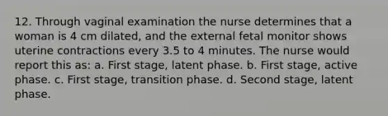 12. Through vaginal examination the nurse determines that a woman is 4 cm dilated, and the external fetal monitor shows uterine contractions every 3.5 to 4 minutes. The nurse would report this as: a. First stage, latent phase. b. First stage, active phase. c. First stage, transition phase. d. Second stage, latent phase.