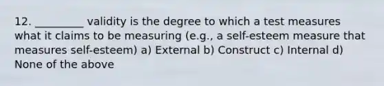 12. _________ validity is the degree to which a test measures what it claims to be measuring (e.g., a self-esteem measure that measures self-esteem) a) External b) Construct c) Internal d) None of the above