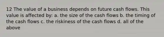 12 The value of a business depends on future cash flows. This value is affected by: a. the size of the cash flows b. the timing of the cash flows c. the riskiness of the cash flows d. all of the above