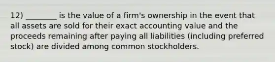 12) ________ is the value of a firm's ownership in the event that all assets are sold for their exact accounting value and the proceeds remaining after paying all liabilities (including preferred stock) are divided among common stockholders.