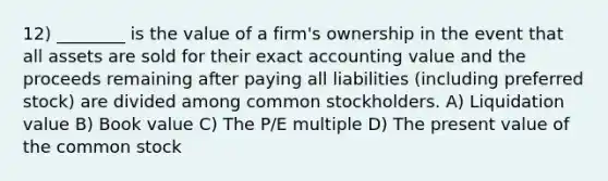 12) ________ is the value of a firm's ownership in the event that all assets are sold for their exact accounting value and the proceeds remaining after paying all liabilities (including preferred stock) are divided among common stockholders. A) Liquidation value B) Book value C) The P/E multiple D) The present value of the common stock