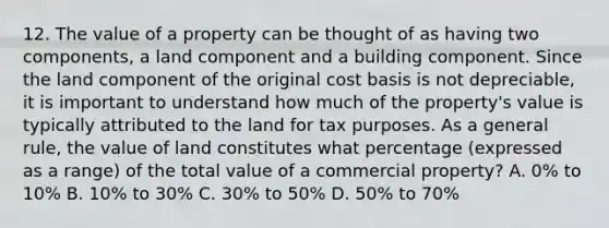 12. The value of a property can be thought of as having two components, a land component and a building component. Since the land component of the original cost basis is not depreciable, it is important to understand how much of the property's value is typically attributed to the land for tax purposes. As a general rule, the value of land constitutes what percentage (expressed as a range) of the total value of a commercial property? A. 0% to 10% B. 10% to 30% C. 30% to 50% D. 50% to 70%