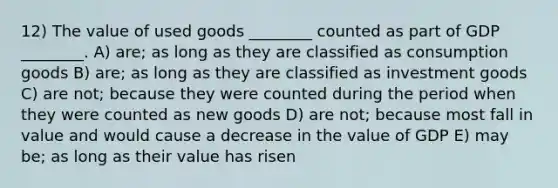 12) The value of used goods ________ counted as part of GDP ________. A) are; as long as they are classified as consumption goods B) are; as long as they are classified as investment goods C) are not; because they were counted during the period when they were counted as new goods D) are not; because most fall in value and would cause a decrease in the value of GDP E) may be; as long as their value has risen