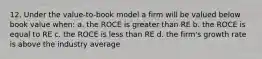 12. Under the value-to-book model a firm will be valued below book value when: a. the ROCE is greater than RE b. the ROCE is equal to RE c. the ROCE is less than RE d. the firm's growth rate is above the industry average