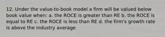 12. Under the value-to-book model a firm will be valued below book value when: a. the ROCE is <a href='https://www.questionai.com/knowledge/ktgHnBD4o3-greater-than' class='anchor-knowledge'>greater than</a> RE b. the ROCE is equal to RE c. the ROCE is <a href='https://www.questionai.com/knowledge/k7BtlYpAMX-less-than' class='anchor-knowledge'>less than</a> RE d. the firm's growth rate is above the industry average