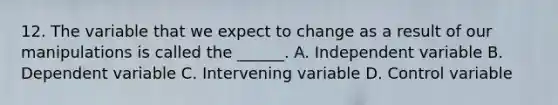 12. The variable that we expect to change as a result of our manipulations is called the ______. A. Independent variable B. Dependent variable C. Intervening variable D. Control variable