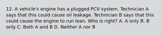 12. A vehicle's engine has a plugged PCV system. Technician A says that this could cause oil leakage. Technician B says that this could cause the engine to run lean. Who is right? A. A only B. B only C. Both A and B D. Neither A nor B