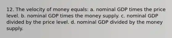 12. The velocity of money equals: a. nominal GDP times the price level. b. nominal GDP times the money supply. c. nominal GDP divided by the price level. d. nominal GDP divided by the money supply.