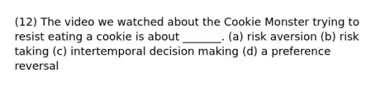 (12) The video we watched about the Cookie Monster trying to resist eating a cookie is about _______. (a) risk aversion (b) risk taking (c) intertemporal decision making (d) a preference reversal