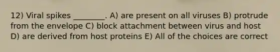 12) Viral spikes ________. A) are present on all viruses B) protrude from the envelope C) block attachment between virus and host D) are derived from host proteins E) All of the choices are correct