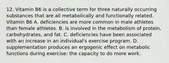 12. Vitamin B6 is a collective term for three naturally occurring substances that are all metabolically and functionally related. Vitamin B6 A. deficiencies are more common in male athletes than female athletes. B. is involved in the metabolism of protein, carbohydrates, and fat. C. deficiencies have been associated with an increase in an individual's exercise program. D. supplementation produces an ergogenic effect on metabolic functions during exercise: the capacity to do more work.