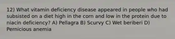 12) What vitamin deficiency disease appeared in people who had subsisted on a diet high in the corn and low in the protein due to niacin deficiency? A) Pellagra B) Scurvy C) Wet beriberi D) Pernicious anemia