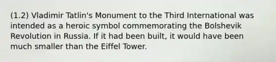 (1.2) Vladimir Tatlin's Monument to the Third International was intended as a heroic symbol commemorating the Bolshevik Revolution in Russia. If it had been built, it would have been much smaller than the Eiffel Tower.