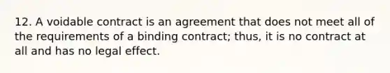 12. A voidable contract is an agreement that does not meet all of the requirements of a binding contract; thus, it is no contract at all and has no legal effect.