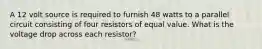 A 12 volt source is required to furnish 48 watts to a parallel circuit consisting of four resistors of equal value. What is the voltage drop across each resistor?