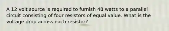 A 12 volt source is required to furnish 48 watts to a parallel circuit consisting of four resistors of equal value. What is the voltage drop across each resistor?