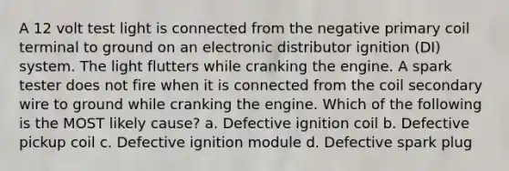 A 12 volt test light is connected from the negative primary coil terminal to ground on an electronic distributor ignition (DI) system. The light flutters while cranking the engine. A spark tester does not fire when it is connected from the coil secondary wire to ground while cranking the engine. Which of the following is the MOST likely cause? a. Defective ignition coil b. Defective pickup coil c. Defective ignition module d. Defective spark plug