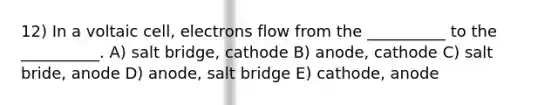 12) In a voltaic cell, electrons flow from the __________ to the __________. A) salt bridge, cathode B) anode, cathode C) salt bride, anode D) anode, salt bridge E) cathode, anode