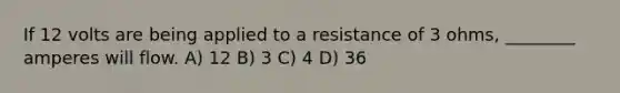 If 12 volts are being applied to a resistance of 3 ohms, ________ amperes will flow. A) 12 B) 3 C) 4 D) 36