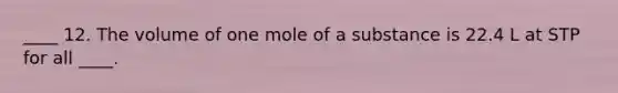 ____ 12. The volume of one mole of a substance is 22.4 L at STP for all ____.