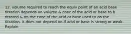 12. volume required to reach the equiv point of an acid base titration depends on volume & conc of the acid or base to b titrated & on the conc of the acid or base used to do the titration. it does not depend on if acid or base is strong or weak. Explain