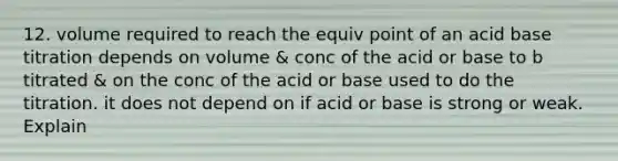 12. volume required to reach the equiv point of an acid base titration depends on volume & conc of the acid or base to b titrated & on the conc of the acid or base used to do the titration. it does not depend on if acid or base is strong or weak. Explain