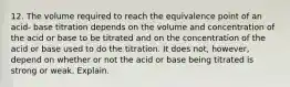 12. The volume required to reach the equivalence point of an acid- base titration depends on the volume and concentration of the acid or base to be titrated and on the concentration of the acid or base used to do the titration. It does not, however, depend on whether or not the acid or base being titrated is strong or weak. Explain.