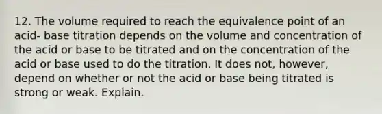 12. The volume required to reach the equivalence point of an acid- base titration depends on the volume and concentration of the acid or base to be titrated and on the concentration of the acid or base used to do the titration. It does not, however, depend on whether or not the acid or base being titrated is strong or weak. Explain.