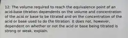 12: The volume required to reach the equivalence point of an acid-base titration dependents on the volume and concentration of the acid or base to be titrated and on the concentration of the acid or base used to do the titration. It does not, however, dependent on whether or not the acid or base being titrated is strong or weak. explain.