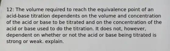 12: The volume required to reach the equivalence point of an acid-base titration dependents on the volume and concentration of the acid or base to be titrated and on the concentration of the acid or base used to do the titration. It does not, however, dependent on whether or not the acid or base being titrated is strong or weak. explain.