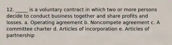 12. _____ is a voluntary contract in which two or more persons decide to conduct business together and share profits and losses. a. Operating agreement b. Noncompete agreement c. A committee charter d. Articles of incorporation e. Articles of partnership