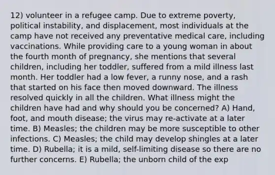 12) volunteer in a refugee camp. Due to extreme poverty, political instability, and displacement, most individuals at the camp have not received any preventative medical care, including vaccinations. While providing care to a young woman in about the fourth month of pregnancy, she mentions that several children, including her toddler, suffered from a mild illness last month. Her toddler had a low fever, a runny nose, and a rash that started on his face then moved downward. The illness resolved quickly in all the children. What illness might the children have had and why should you be concerned? A) Hand, foot, and mouth disease; the virus may re-activate at a later time. B) Measles; the children may be more susceptible to other infections. C) Measles; the child may develop shingles at a later time. D) Rubella; it is a mild, self-limiting disease so there are no further concerns. E) Rubella; the unborn child of the exp