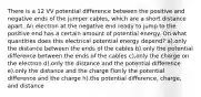 There is a 12 VV potential difference between the positive and negative ends of the jumper cables, which are a short distance apart. An electron at the negative end ready to jump to the positive end has a certain amount of potential energy. On what quantities does this electrical potential energy depend? a).only the distance between the ends of the cables b).only the potential difference between the ends of the cables c).only the charge on the electron d).only the distance and the potential difference e).only the distance and the charge f)only the potential difference and the charge h).the potential difference, charge, and distance